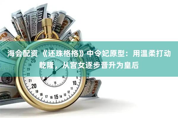 海会配资 《还珠格格》中令妃原型：用温柔打动乾隆，从宫女逐步晋升为皇后