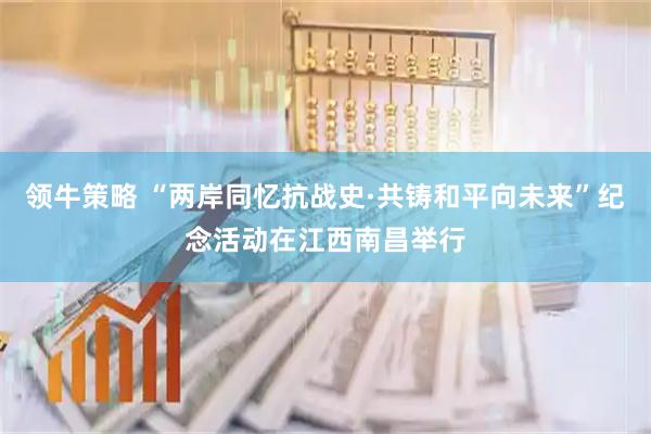 领牛策略 “两岸同忆抗战史·共铸和平向未来”纪念活动在江西南昌举行