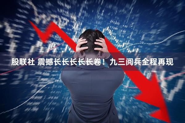 股联社 震撼长长长长长卷！九三阅兵全程再现