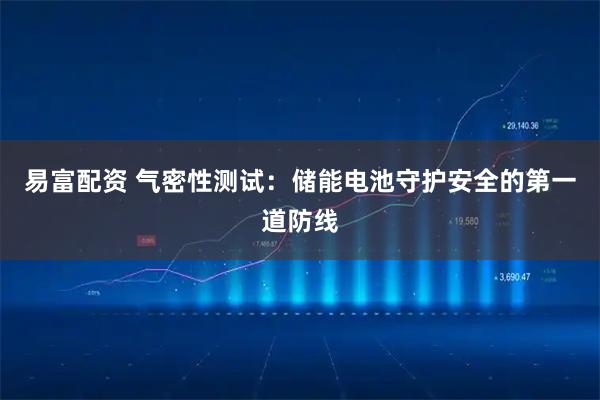 易富配资 气密性测试：储能电池守护安全的第一道防线