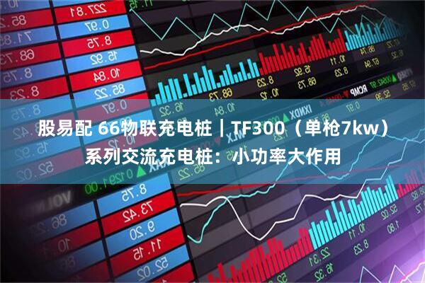 股易配 66物联充电桩｜TF300（单枪7kw）系列交流充电桩：小功率大作用