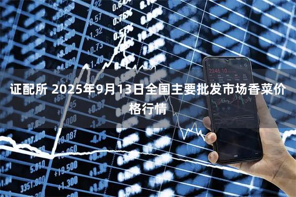 证配所 2025年9月13日全国主要批发市场香菜价格行情