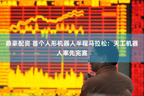鼎豪配资 首个人形机器人半程马拉松：天工机器人率先完赛
