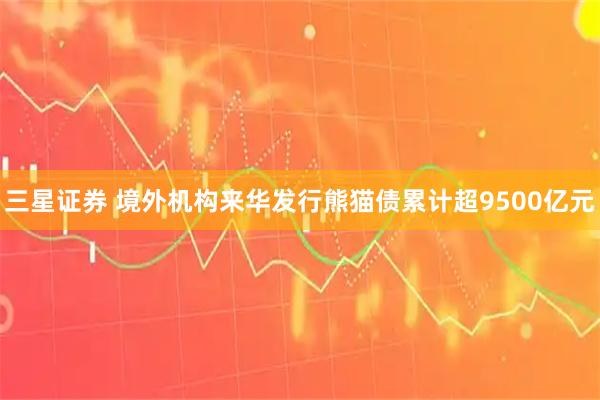 三星证券 境外机构来华发行熊猫债累计超9500亿元