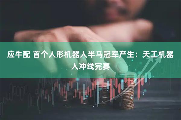 应牛配 首个人形机器人半马冠军产生：天工机器人冲线完赛