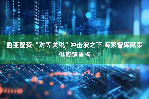 盈亚配资 “对等关税”冲击波之下 专家智库献策供应链重构