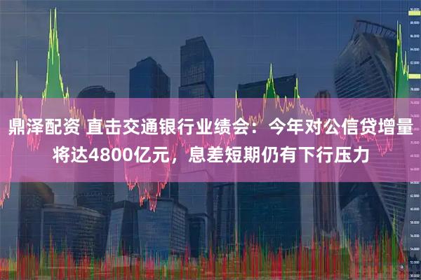 鼎泽配资 直击交通银行业绩会：今年对公信贷增量将达4800亿元，息差短期仍有下行压力