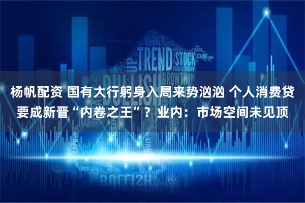 杨帆配资 国有大行躬身入局来势汹汹 个人消费贷要成新晋“内卷之王”？业内：市场空间未见顶