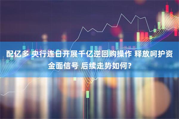 配亿多 央行连日开展千亿逆回购操作 释放呵护资金面信号 后续走势如何？