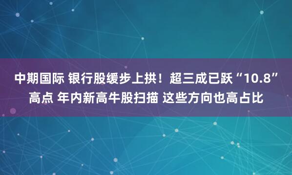 中期国际 银行股缓步上拱！超三成已跃“10.8”高点 年内新高牛股扫描 这些方向也高占比