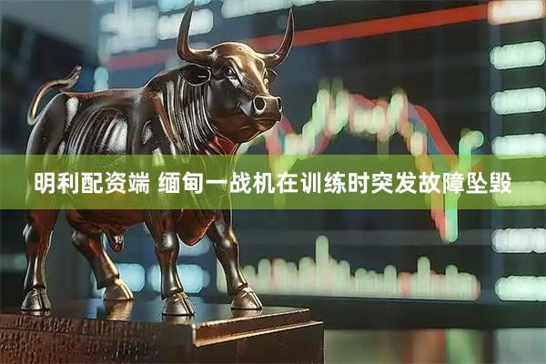 明利配资端 缅甸一战机在训练时突发故障坠毁