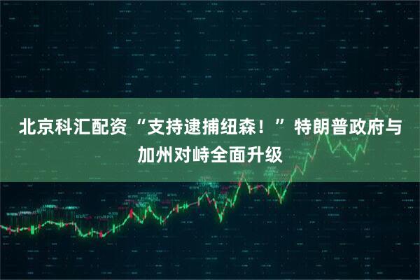 北京科汇配资 “支持逮捕纽森！” 特朗普政府与加州对峙全面升级