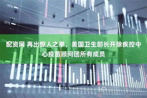配资网 再出惊人之举，美国卫生部长开除疾控中心疫苗顾问团所有成员