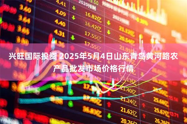 兴旺国际投资 2025年5月4日山东青岛黄河路农产品批发市场价格行情