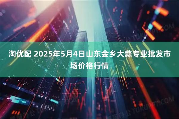 淘优配 2025年5月4日山东金乡大蒜专业批发市场价格行情