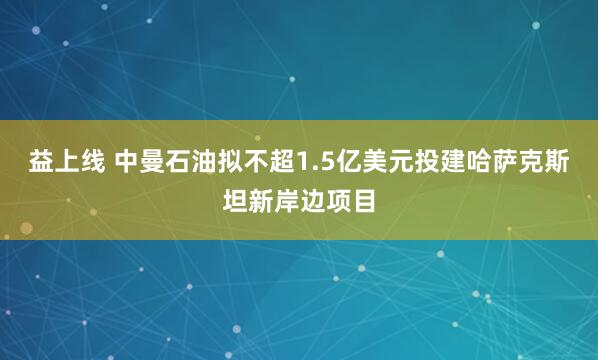 益上线 中曼石油拟不超1.5亿美元投建哈萨克斯坦新岸边项目