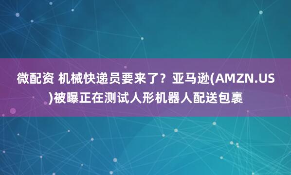 微配资 机械快递员要来了？亚马逊(AMZN.US)被曝正在测试人形机器人配送包裹