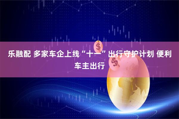 乐融配 多家车企上线“十一”出行守护计划 便利车主出行