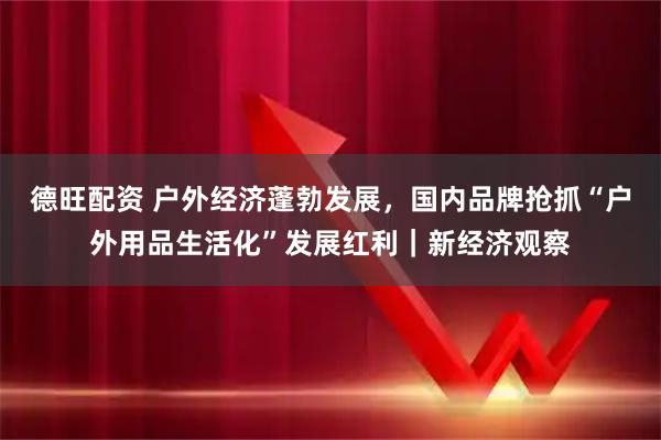 德旺配资 户外经济蓬勃发展，国内品牌抢抓“户外用品生活化”发展红利｜新经济观察