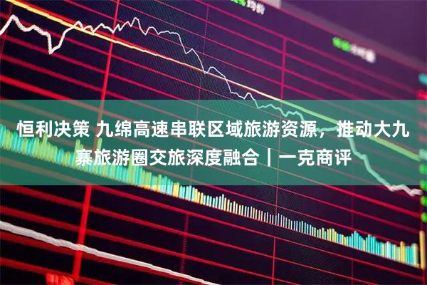 恒利决策 九绵高速串联区域旅游资源，推动大九寨旅游圈交旅深度融合｜一克商评