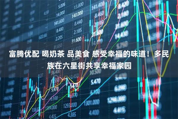 富腾优配 喝奶茶 品美食 感受幸福的味道！多民族在六星街共享幸福家园
