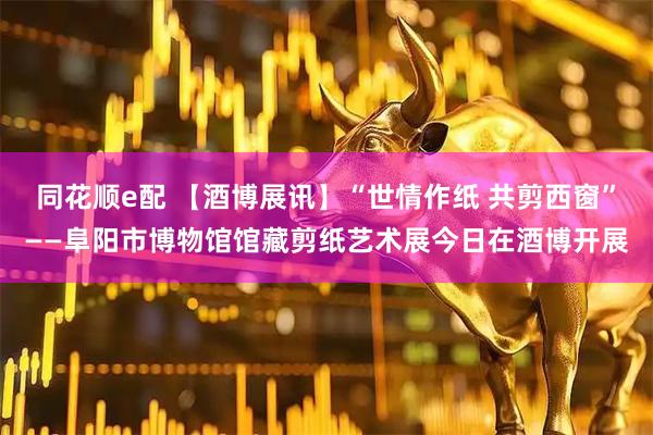 同花顺e配 【酒博展讯】“世情作纸 共剪西窗”——阜阳市博物馆馆藏剪纸艺术展今日在酒博开展