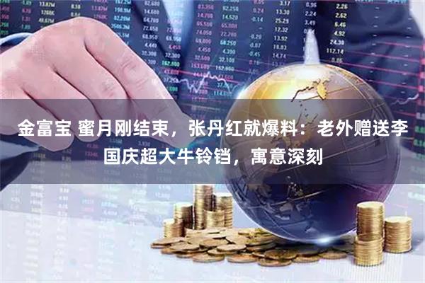 金富宝 蜜月刚结束，张丹红就爆料：老外赠送李国庆超大牛铃铛，寓意深刻