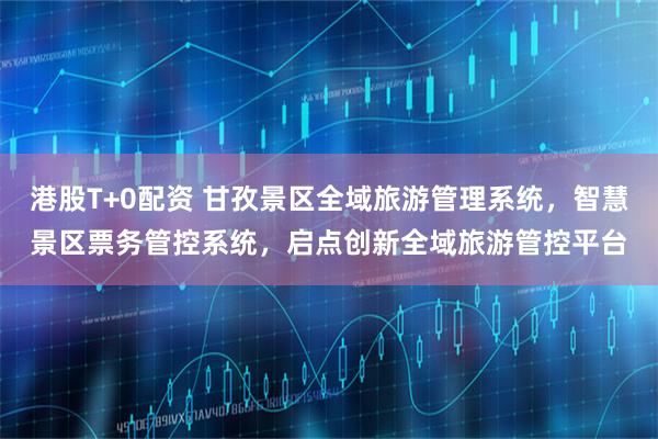 港股T+0配资 甘孜景区全域旅游管理系统，智慧景区票务管控系统，启点创新全域旅游管控平台