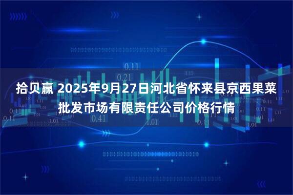 拾贝赢 2025年9月27日河北省怀来县京西果菜批发市场有限责任公司价格行情