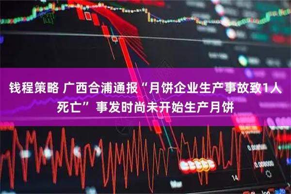 钱程策略 广西合浦通报“月饼企业生产事故致1人死亡” 事发时尚未开始生产月饼