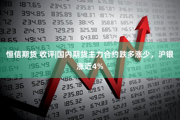 恒信期货 收评|国内期货主力合约跌多涨少，沪银涨近4%