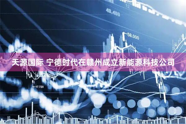 天源国际 宁德时代在赣州成立新能源科技公司