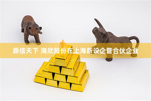 鼎信天下 海欣股份在上海新设企管合伙企业