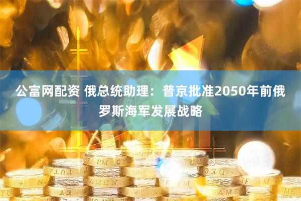 公富网配资 俄总统助理：普京批准2050年前俄罗斯海军发展战略