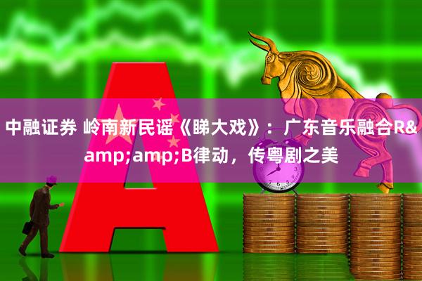 中融证券 岭南新民谣《睇大戏》:广东音乐融合R&B律动,传粤剧之美