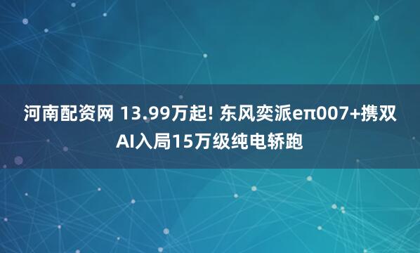 河南配资网 13.99万起! 东风奕派eπ007+携双AI入局15万级纯电轿跑