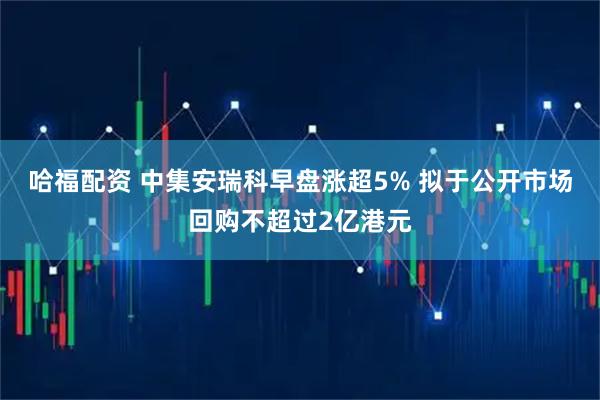 哈福配资 中集安瑞科早盘涨超5% 拟于公开市场回购不超过2亿港元