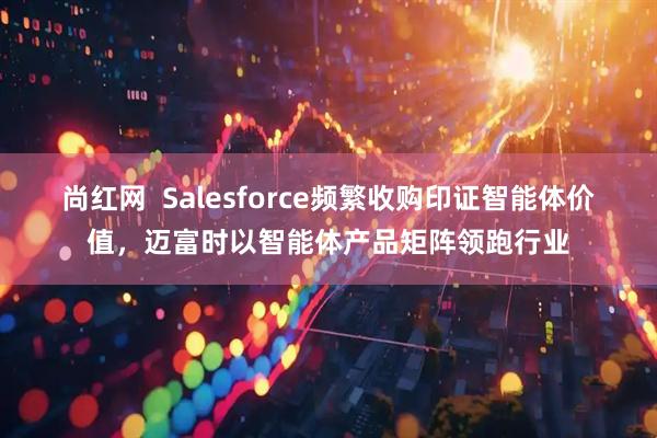 尚红网  Salesforce频繁收购印证智能体价值，迈富时以智能体产品矩阵领跑行业
