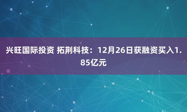 兴旺国际投资 拓荆科技：12月26日获融资买入1.85亿元