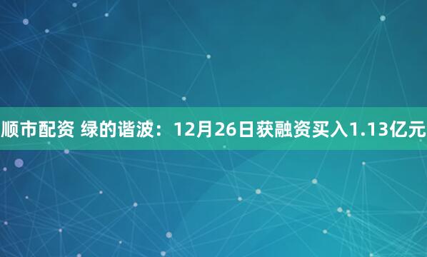 顺市配资 绿的谐波：12月26日获融资买入1.13亿元