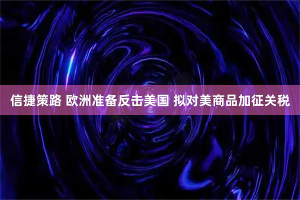 信捷策路 欧洲准备反击美国 拟对美商品加征关税