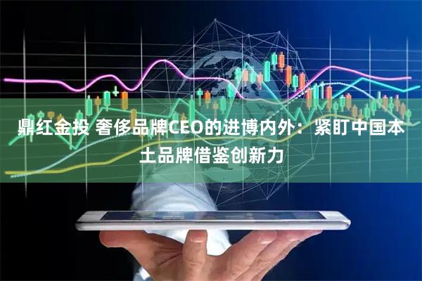 鼎红金投 奢侈品牌CEO的进博内外：紧盯中国本土品牌借鉴创新力