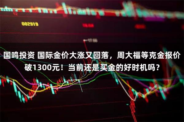 国鸣投资 国际金价大涨又回落，周大福等克金报价破1300元！当前还是买金的好时机吗？