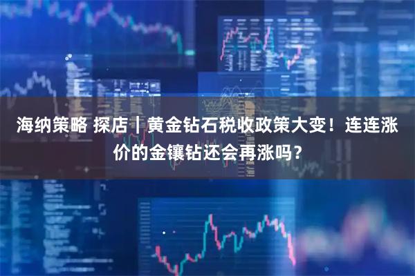 海纳策略 探店｜黄金钻石税收政策大变！连连涨价的金镶钻还会再涨吗？