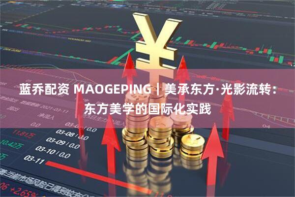 蓝乔配资 MAOGEPING｜美承东方·光影流转：东方美学的国际化实践