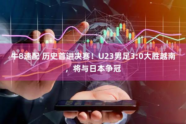 牛8速配 历史首进决赛！U23男足3:0大胜越南，将与日本争冠
