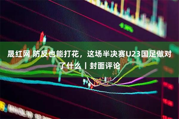 晟红网 防反也能打花，这场半决赛U23国足做对了什么丨封面评论