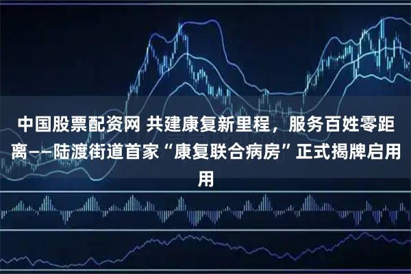 中国股票配资网 共建康复新里程，服务百姓零距离——陆渡街道首家“康复联合病房”正式揭牌启用