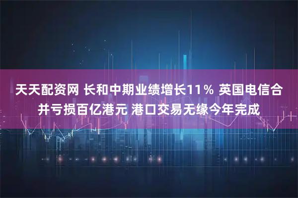 天天配资网 长和中期业绩增长11％ 英国电信合并亏损百亿港元 港口交易无缘今年完成