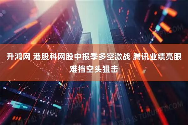 升鸿网 港股科网股中报季多空激战 腾讯业绩亮眼难挡空头狙击
